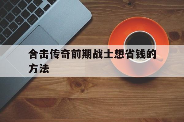合击传奇前期战士想省钱的方法的简单介绍