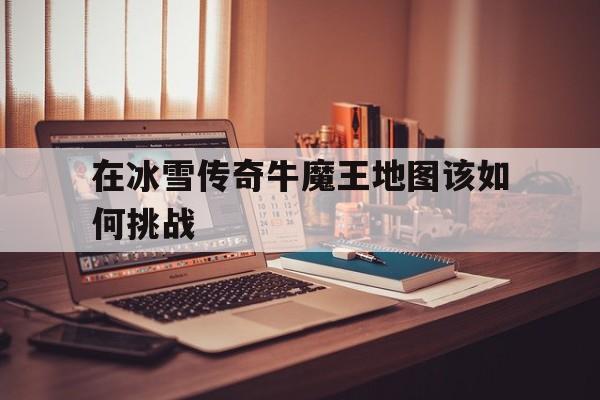全方位评测:在冰雪传奇牛魔王地图该如何挑战详解!