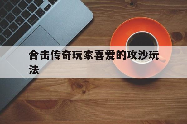 合击传奇玩家喜爱的攻沙玩法,合击传奇玩家喜爱的攻沙玩法是什么