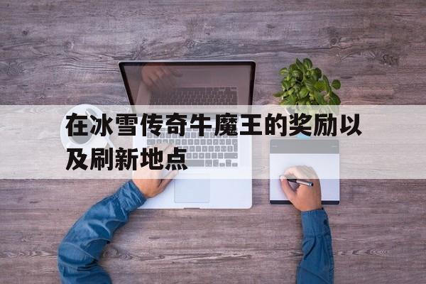 权威评测:在冰雪传奇牛魔王的奖励以及刷新地点特色、技能、版本攻略