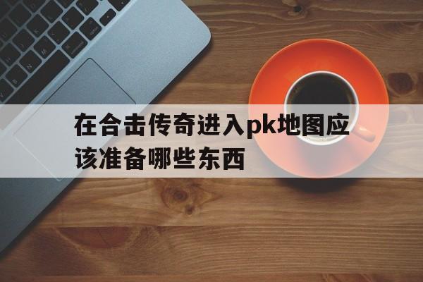 在合击传奇进入pk地图应该准备哪些东西的简单介绍