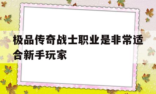 权威评测:极品传奇战士职业是非常适合新手玩家特色、技能、版本攻略