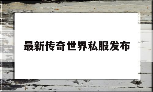 最新传奇世界私服发布,最新传奇世界私服发布网站