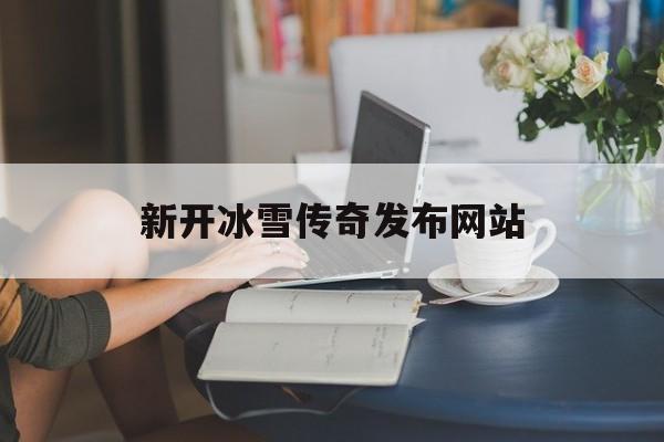 新开冰雪传奇发布网站是什么_新开冰雪传奇发布网站