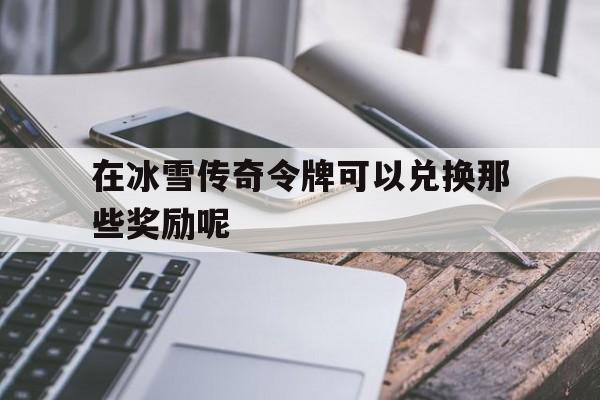 在冰雪传奇令牌可以兑换那些奖励呢_在冰雪传奇令牌可以兑换那些奖励呢视频 揭秘:在冰雪传奇令牌可以兑换那些奖励呢诞生、优势与劣势全解析!