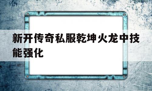 新开传奇私服乾坤火龙中技能强化的简单介绍