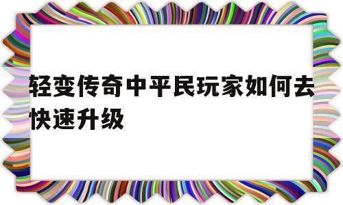 轻变传奇中平民玩家如何去快速升级(轻变传奇中平民玩家如何去快速升级技能)