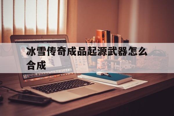 全方位评测:冰雪传奇成品起源武器怎么合成详解!