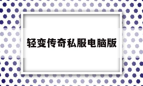 轻变传奇私服电脑版,新开轻变传奇手游网站