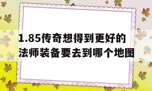关于1.85传奇想得到更好的法师装备要去到哪个地图的信息
