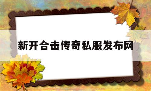 全方位评测:新开合击传奇私服发布网版本、攻略、装备详解!